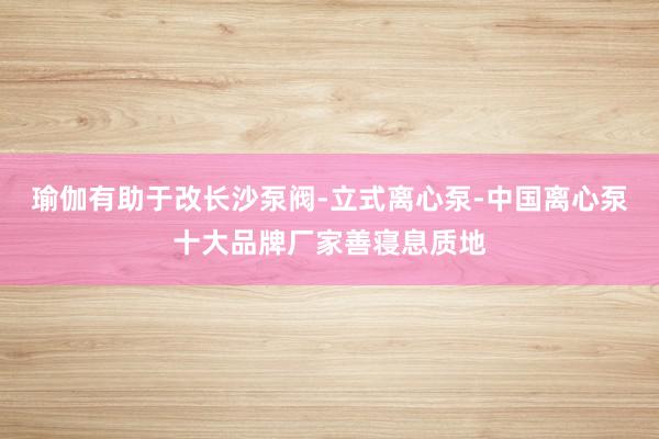 瑜伽有助于改长沙泵阀-立式离心泵-中国离心泵十大品牌厂家善寝息质地