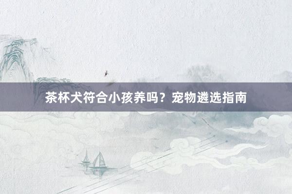 茶杯犬符合小孩养吗？宠物遴选指南